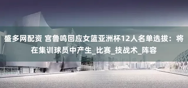 盛多网配资 宫鲁鸣回应女篮亚洲杯12人名单选拔：将在集训球员中产生_比赛_技战术_阵容