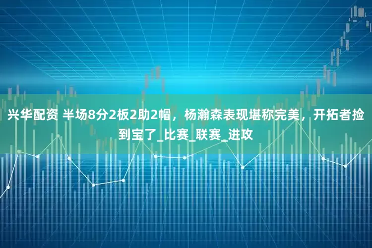 兴华配资 半场8分2板2助2帽，杨瀚森表现堪称完美，开拓者捡到宝了_比赛_联赛_进攻