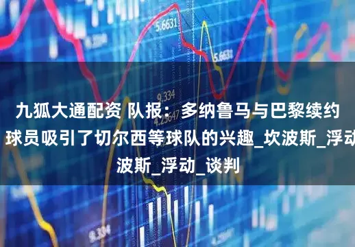 九狐大通配资 队报：多纳鲁马与巴黎续约未定，球员吸引了切尔西等球队的兴趣_坎波斯_浮动_谈判