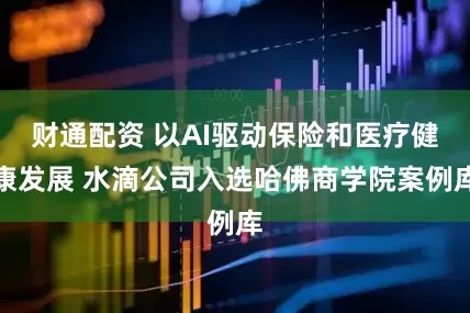 财通配资 以AI驱动保险和医疗健康发展 水滴公司入选哈佛商学院案例库