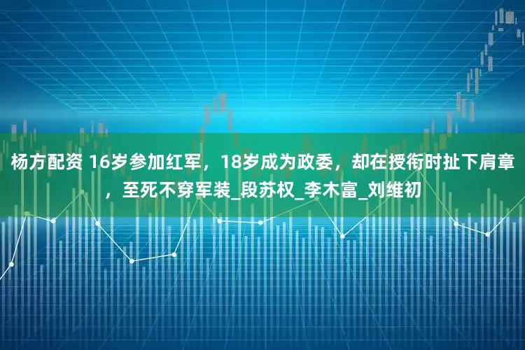 杨方配资 16岁参加红军，18岁成为政委，却在授衔时扯下肩章，至死不穿军装_段苏权_李木富_刘维初