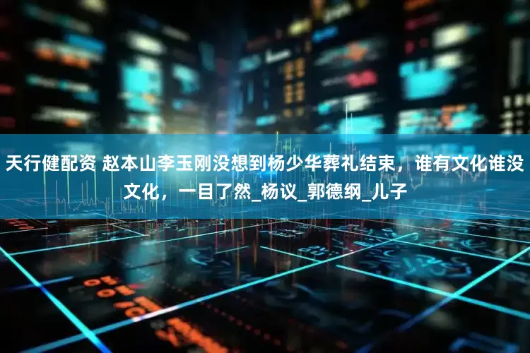 天行健配资 赵本山李玉刚没想到杨少华葬礼结束，谁有文化谁没文化，一目了然_杨议_郭德纲_儿子