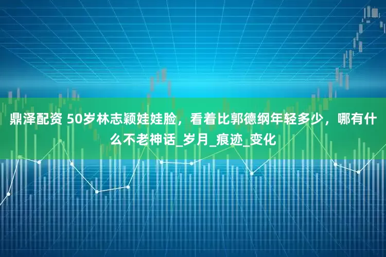 鼎泽配资 50岁林志颖娃娃脸，看着比郭德纲年轻多少，哪有什么不老神话_岁月_痕迹_变化