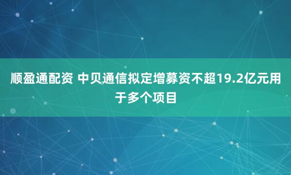 顺盈通配资 中贝通信拟定增募资不超19.2亿元用于多个项目