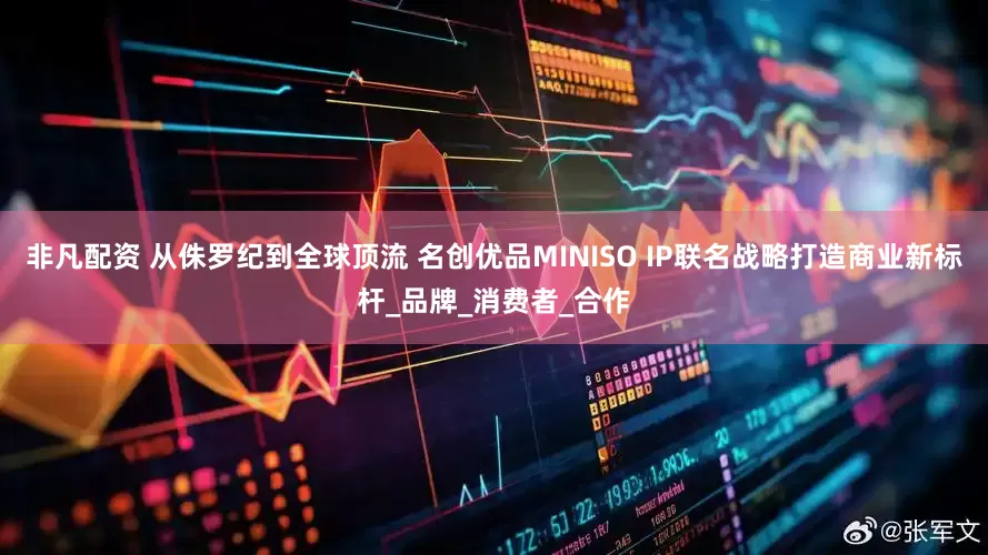 非凡配资 从侏罗纪到全球顶流 名创优品MINISO IP联名战略打造商业新标杆_品牌_消费者_合作