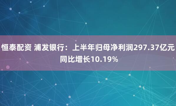 恒泰配资 浦发银行：上半年归母净利润297.37亿元 同比增长10.19%