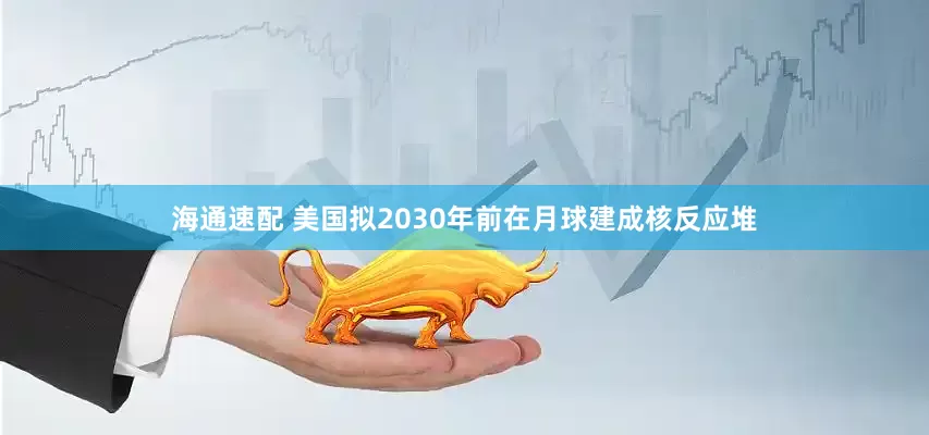 海通速配 美国拟2030年前在月球建成核反应堆