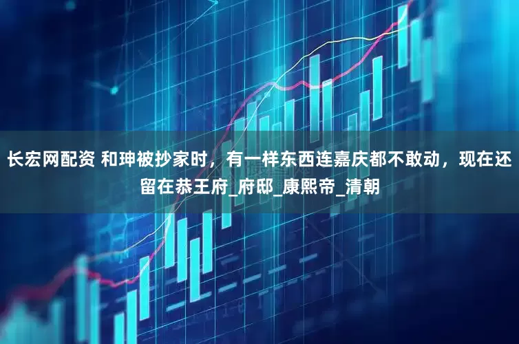 长宏网配资 和珅被抄家时，有一样东西连嘉庆都不敢动，现在还留在恭王府_府邸_康熙帝_清朝