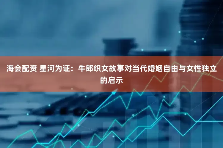 海会配资 星河为证：牛郎织女故事对当代婚姻自由与女性独立的启示