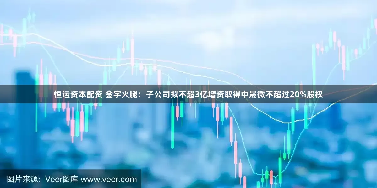 恒运资本配资 金字火腿：子公司拟不超3亿增资取得中晟微不超过20%股权