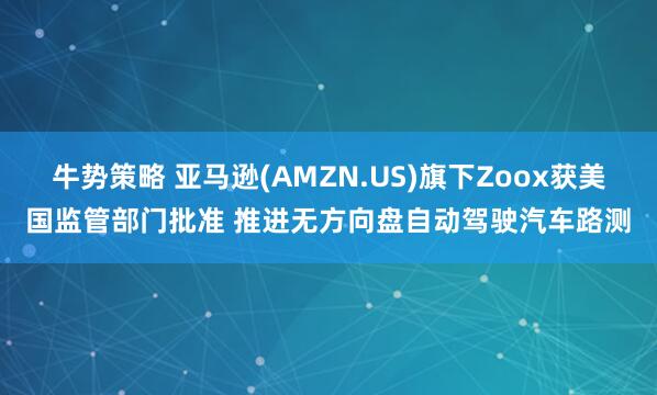 牛势策略 亚马逊(AMZN.US)旗下Zoox获美国监管部门批准 推进无方向盘自动驾驶汽车路测