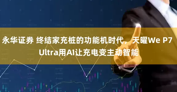 永华证券 终结家充桩的功能机时代，天曜We P7 Ultra用AI让充电变主动智能