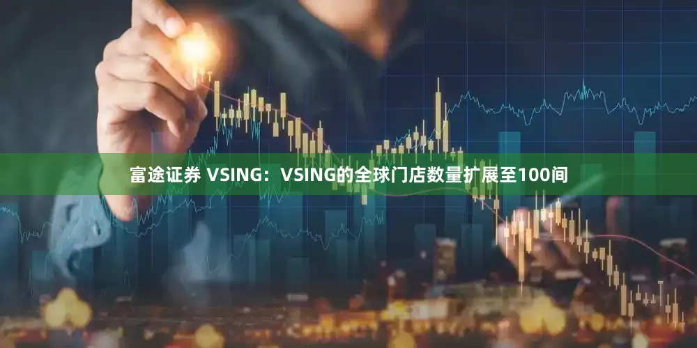 富途证券 VSING:VSING的全球门店数量扩展至100间
