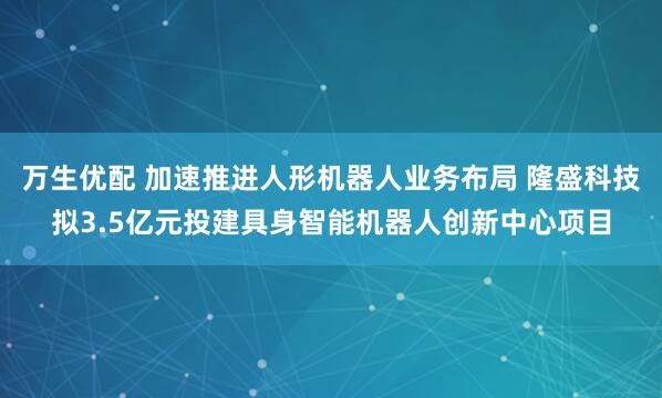 万生优配 加速推进人形机器人业务布局 隆盛科技拟3.5亿元投建具身智能机器人创新中心项目