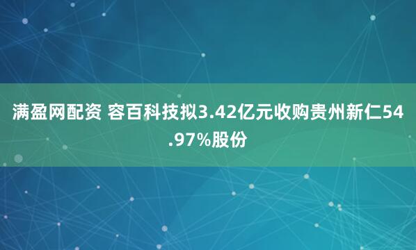 满盈网配资 容百科技拟3.42亿元收购贵州新仁54.97%股份