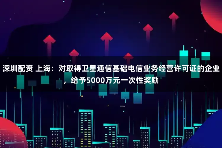 深圳配资 上海:对取得卫星通信基础电信业务经营许可证的企业,给予5000万元一次性奖励