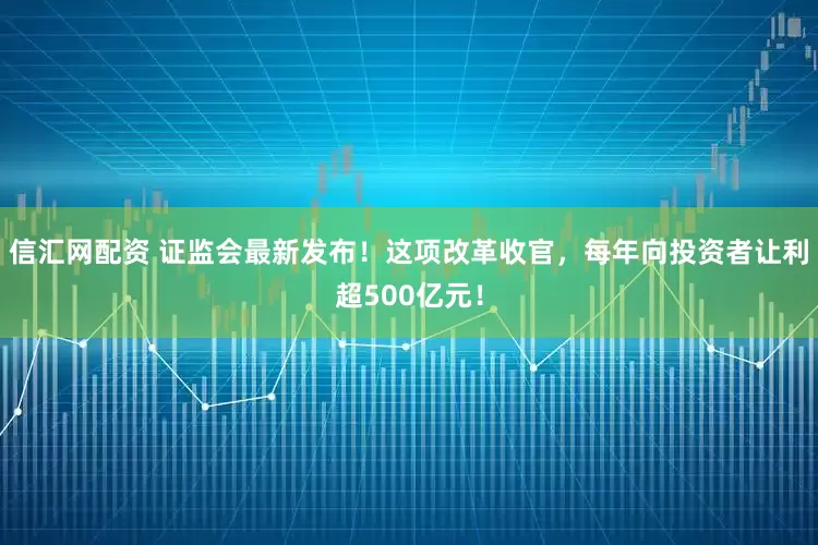 信汇网配资 证监会最新发布！这项改革收官，每年向投资者让利超500亿元！